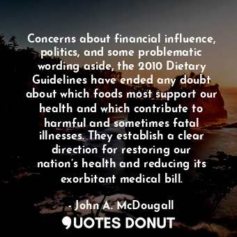 Concerns about financial influence, politics, and some problematic wording aside, the 2010 Dietary Guidelines have ended any doubt about which foods most support our health and which contribute to harmful and sometimes fatal illnesses. They establish a clear direction for restoring our nation’s health and reducing its exorbitant medical bill.