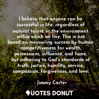 I believe that anyone can be successful in life, regardless of natural talent or the environment within which we live. This is not based on measuring success by human competitiveness for wealth, possessions, influence, and fame, but adhering to God's standards of truth, justice, humility, service, compassion, forgiveness, and love.