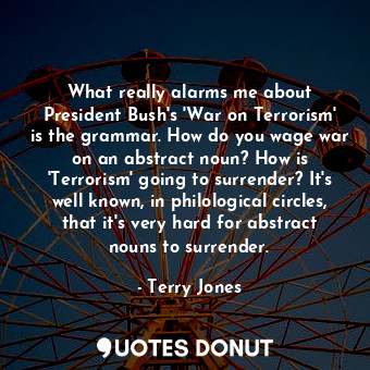 What really alarms me about President Bush's 'War on Terrorism' is the grammar. How do you wage war on an abstract noun? How is 'Terrorism' going to surrender? It's well known, in philological circles, that it's very hard for abstract nouns to surrender.