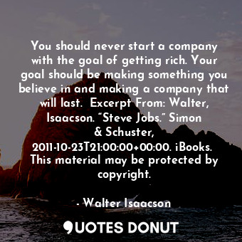 You should never start a company with the goal of getting rich. Your goal should be making something you believe in and making a company that will last.  Excerpt From: Walter, Isaacson. “Steve Jobs.” Simon &amp; Schuster, 2011-10-23T21:00:00+00:00. iBooks.  This material may be protected by copyright.