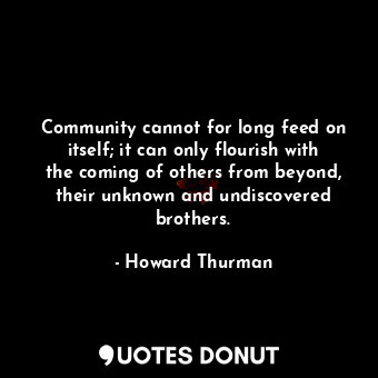Community cannot for long feed on itself; it can only flourish with the coming of others from beyond, their unknown and undiscovered brothers.