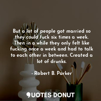 But a lot of people got married so they could fuck six times a week. Then in a while they only felt like fucking once a week and had to talk to each other in between. Created a lot of drunks.