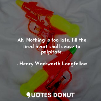 Ah, Nothing is too late, till the tired heart shall cease to palpitate.