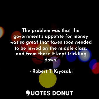  The problem was that the government’s appetite for money was so great that taxes... - Robert T. Kiyosaki - Quotes Donut