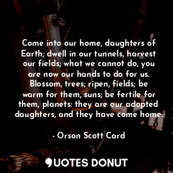 Come into our home, daughters of Earth; dwell in our tunnels, harvest our fields; what we cannot do, you are now our hands to do for us. Blossom, trees; ripen, fields; be warm for them, suns; be fertile for them, planets: they are our adopted daughters, and they have come home.