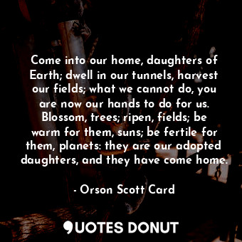  Come into our home, daughters of Earth; dwell in our tunnels, harvest our fields... - Orson Scott Card - Quotes Donut