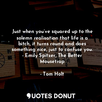 Just when you’ve squared up to the solemn realisation that life is a bitch, it turns round and does something nice, just to confuse you. - Emily Spitzer, The Better Mousetrap