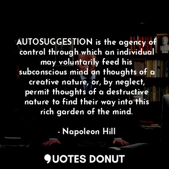 AUTOSUGGESTION is the agency of control through which an individual may voluntarily feed his subconscious mind on thoughts of a creative nature, or, by neglect, permit thoughts of a destructive nature to find their way into this rich garden of the mind.