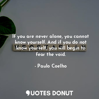 If you are never alone, you cannot know yourself. And if you do not know yourself, you will begin to fear the void.