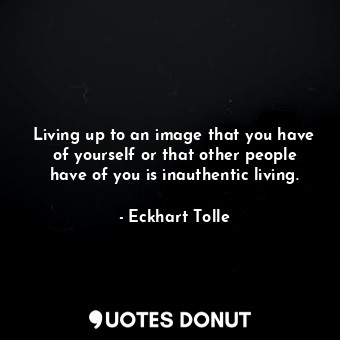 Living up to an image that you have of yourself or that other people have of you is inauthentic living.