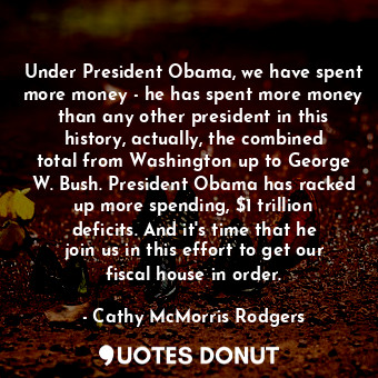 Under President Obama, we have spent more money - he has spent more money than any other president in this history, actually, the combined total from Washington up to George W. Bush. President Obama has racked up more spending, $1 trillion deficits. And it&#39;s time that he join us in this effort to get our fiscal house in order.