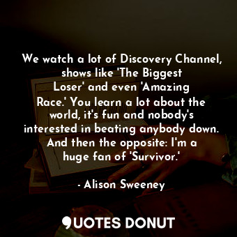 We watch a lot of Discovery Channel, shows like &#39;The Biggest Loser&#39; and even &#39;Amazing Race.&#39; You learn a lot about the world, it&#39;s fun and nobody&#39;s interested in beating anybody down. And then the opposite: I&#39;m a huge fan of &#39;Survivor.&#39;