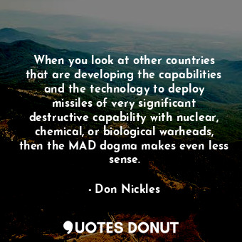 When you look at other countries that are developing the capabilities and the technology to deploy missiles of very significant destructive capability with nuclear, chemical, or biological warheads, then the MAD dogma makes even less sense.