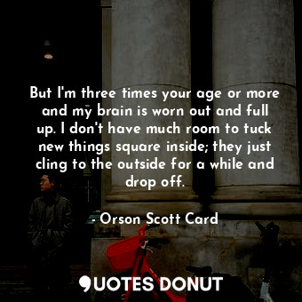 But I'm three times your age or more and my brain is worn out and full up. I don't have much room to tuck new things square inside; they just cling to the outside for a while and drop off.