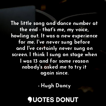 The little song and dance number at the end - that&#39;s me, my voice, howling out. It was a new experience for me. I&#39;ve never sung before and I&#39;ve certainly never sung on screen. I think I sung on stage when I was 13 and for some reason nobody&#39;s asked me to try it again since.