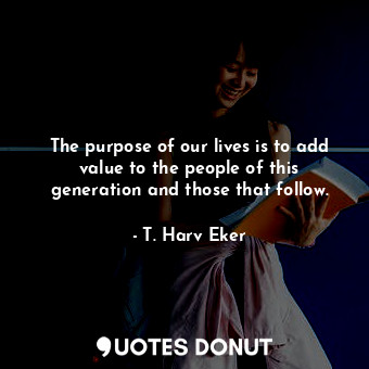 The purpose of our lives is to add value to the people of this generation and those that follow.
