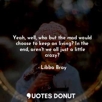 Yeah, well, who but the mad would choose to keep on living? In the end, aren't we all just a little crazy?