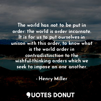 The world has not to be put in order: the world is order incarnate. It is for us to put ourselves in unison with this order, to know what is the world order in contradistinction to the wishful-thinking orders which we seek to impose on one another.