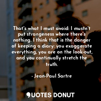 That's what I must avoid: I mustn't put strangeness where there's nothing. I think that is the danger of keeping a diary: you exaggerate everything, you are on the look-out, and you continually stretch the truth.