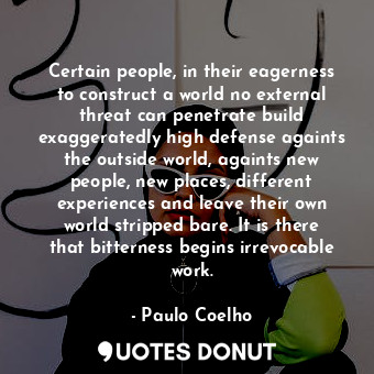 Certain people, in their eagerness to construct a world no external threat can penetrate build exaggeratedly high defense againts the outside world, againts new people, new places, different experiences and leave their own world stripped bare. It is there that bitterness begins irrevocable work.