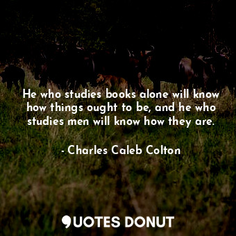  He who studies books alone will know how things ought to be, and he who studies ... - Charles Caleb Colton - Quotes Donut