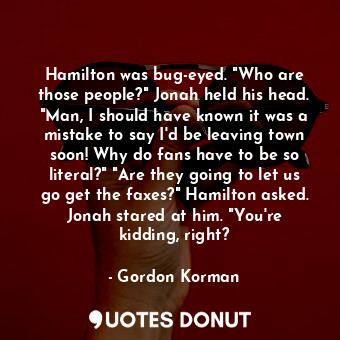 Hamilton was bug-eyed. "Who are those people?" Jonah held his head. "Man, I should have known it was a mistake to say I'd be leaving town soon! Why do fans have to be so literal?" "Are they going to let us go get the faxes?" Hamilton asked. Jonah stared at him. "You're kidding, right?