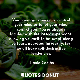 You have two choices: to control your mind or to let your mind control you. You’re already familiar with the latter experience, allowing yourself to be swept along by fears, neuroses, insecurity, for we all have self-destructive tendencies.