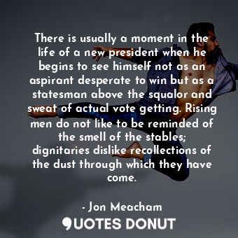 There is usually a moment in the life of a new president when he begins to see himself not as an aspirant desperate to win but as a statesman above the squalor and sweat of actual vote getting. Rising men do not like to be reminded of the smell of the stables; dignitaries dislike recollections of the dust through which they have come.