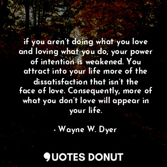if you aren’t doing what you love and loving what you do, your power of intention is weakened. You attract into your life more of the dissatisfaction that isn’t the face of love. Consequently, more of what you don’t love will appear in your life.