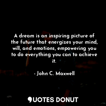 A dream is an inspiring picture of the future that energizes your mind, will, and emotions, empowering you to do everything you can to achieve it.
