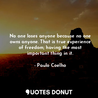 No one loses anyone because no one owns anyone. That is true experience of freedom; having the most important thing in it.