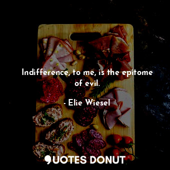 Indifference, to me, is the epitome of evil.