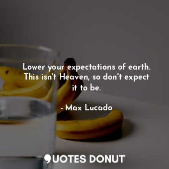 Lower your expectations of earth. This isn't Heaven, so don't expect it to be.