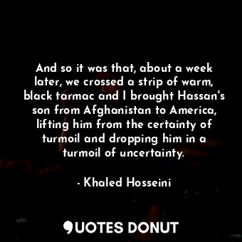  And so it was that, about a week later, we crossed a strip of warm, black tarmac... - Khaled Hosseini - Quotes Donut