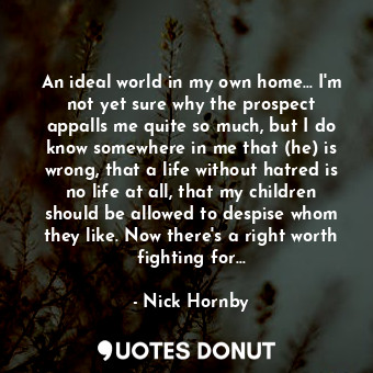 An ideal world in my own home... I'm not yet sure why the prospect appalls me quite so much, but I do know somewhere in me that (he) is wrong, that a life without hatred is no life at all, that my children should be allowed to despise whom they like. Now there's a right worth fighting for...