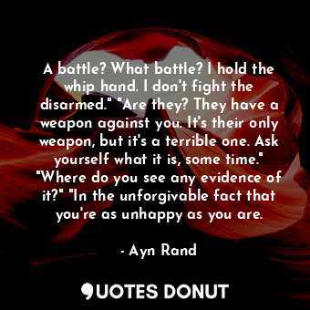 A battle? What battle? I hold the whip hand. I don't fight the disarmed." "Are they? They have a weapon against you. It's their only weapon, but it's a terrible one. Ask yourself what it is, some time." "Where do you see any evidence of it?" "In the unforgivable fact that you're as unhappy as you are.