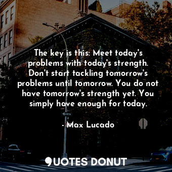 The key is this: Meet today's problems with today's strength. Don't start tackling tomorrow's problems until tomorrow. You do not have tomorrow's strength yet. You simply have enough for today.
