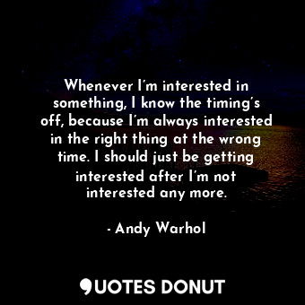 Whenever I’m interested in something, I know the timing’s off, because I’m always interested in the right thing at the wrong time. I should just be getting interested after I’m not interested any more.