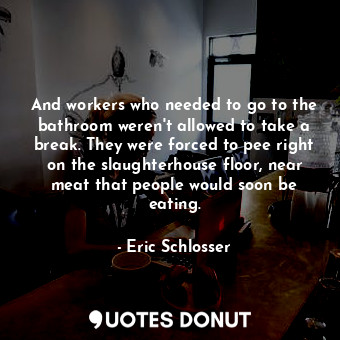 And workers who needed to go to the bathroom weren't allowed to take a break. They were forced to pee right on the slaughterhouse floor, near meat that people would soon be eating.