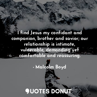 I find Jesus my confidant and companion, brother and savior; our relationship is intimate, vulnerable, demanding yet comfortable and reassuring.