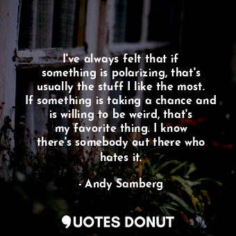 I&#39;ve always felt that if something is polarizing, that&#39;s usually the stuff I like the most. If something is taking a chance and is willing to be weird, that&#39;s my favorite thing. I know there&#39;s somebody out there who hates it.