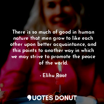 There is so much of good in human nature that men grow to like each other upon better acquaintance, and this points to another way in which we may strive to promote the peace of the world.