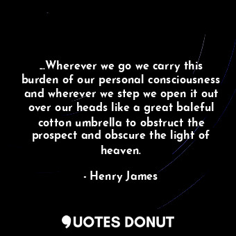 ...Wherever we go we carry this burden of our personal consciousness and wherever we step we open it out over our heads like a great baleful cotton umbrella to obstruct the prospect and obscure the light of heaven.