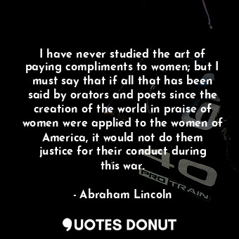 I have never studied the art of paying compliments to women; but I must say that if all that has been said by orators and poets since the creation of the world in praise of women were applied to the women of America, it would not do them justice for their conduct during this war.