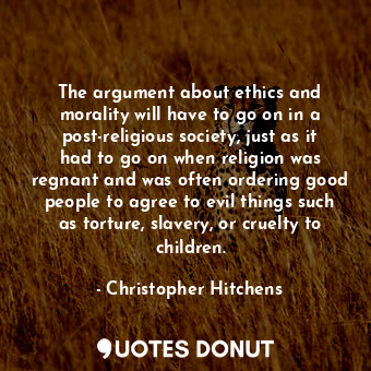 The argument about ethics and morality will have to go on in a post-religious society, just as it had to go on when religion was regnant and was often ordering good people to agree to evil things such as torture, slavery, or cruelty to children.