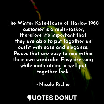The Winter Kate-House of Harlow 1960 customer is a multi-tasker, therefore it&#39;s important that they are able to put together an outfit with ease and elegance. Pieces that are easy to mix within their own wardrobe. Easy dressing while maintaining a well put together look.