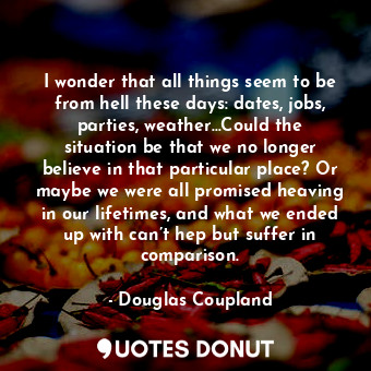 I wonder that all things seem to be from hell these days: dates, jobs, parties, weather…Could the situation be that we no longer believe in that particular place? Or maybe we were all promised heaving in our lifetimes, and what we ended up with can’t hep but suffer in comparison.