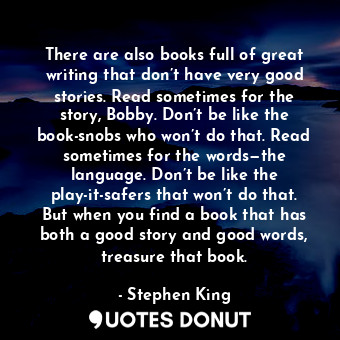 There are also books full of great writing that don’t have very good stories. Read sometimes for the story, Bobby. Don’t be like the book-snobs who won’t do that. Read sometimes for the words—the language. Don’t be like the play-it-safers that won’t do that. But when you find a book that has both a good story and good words, treasure that book.