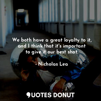 We both have a great loyalty to it, and I think that it&#39;s important to give it our best shot.