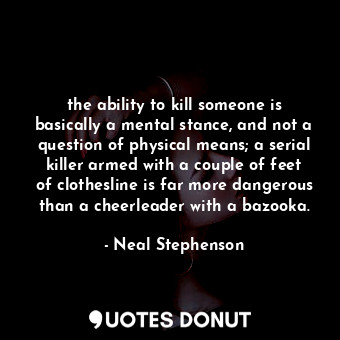 the ability to kill someone is basically a mental stance, and not a question of physical means; a serial killer armed with a couple of feet of clothesline is far more dangerous than a cheerleader with a bazooka.